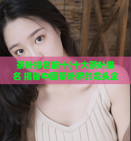 茶叶排名前十(十大茶叶排名 揭秘中国茶叶界的龙头企业及明星产品)