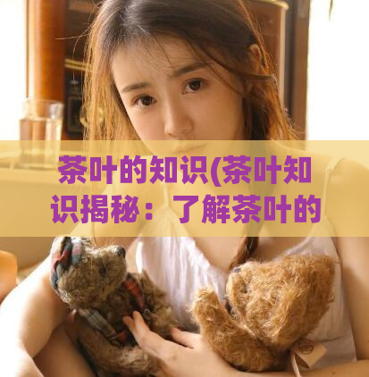 茶叶的知识(茶叶知识揭秘：了解茶叶的品种、产区和鉴别方法)