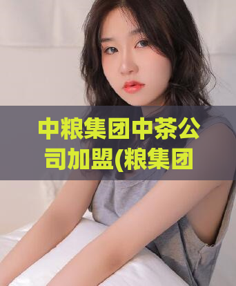 中粮集团中茶公司加盟(粮集团旗下茶品牌加盟，创业品牌好选择)