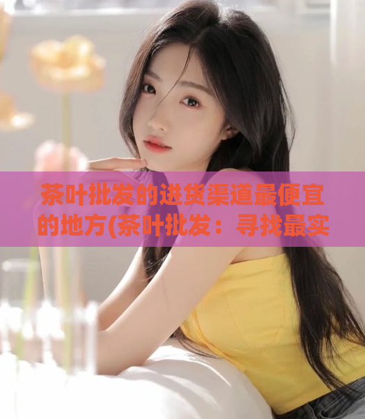 茶叶批发的进货渠道最便宜的地方(茶叶批发：寻找最实惠的进货渠道)
