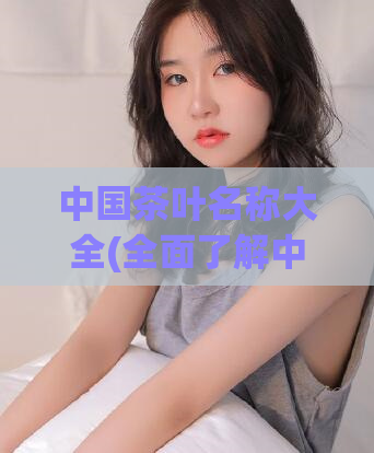 中国茶叶名称大全(全面了解中国茶叶：详尽名称列表大公开)