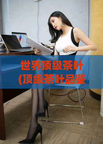 世界顶级茶叶(顶级茶叶品鉴：探索世界名产茶叶)