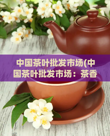 中国茶叶批发市场(中国茶叶批发市场：茶香四溢的聚宝盆)