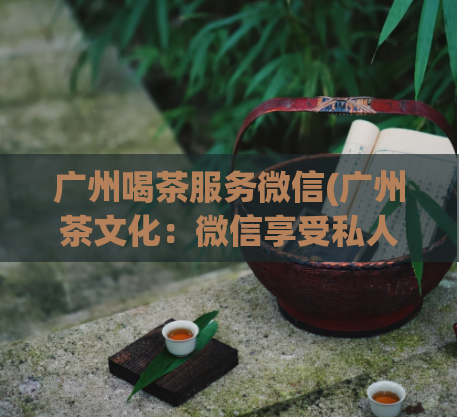 广州喝茶服务微信(广州茶文化：微信享受私人订制喝茶服务)