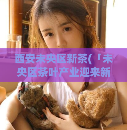 西安未央区新茶(「未央区茶叶产业迎来新发展」)