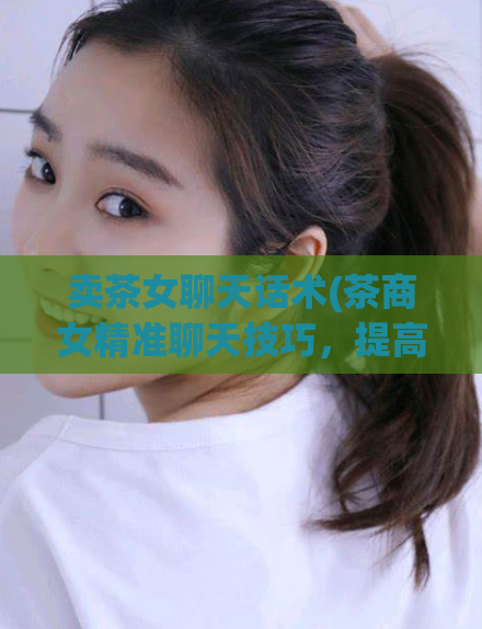 卖茶女聊天话术(茶商女精准聊天技巧，提高销售转化率)
