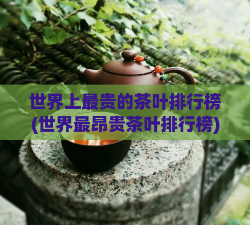 世界上最贵的茶叶排行榜(世界最昂贵茶叶排行榜)