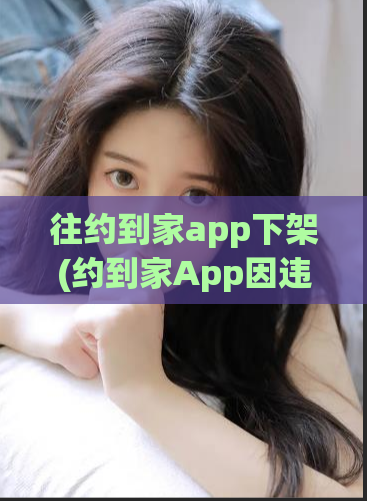 往约到家app下架(约到家App因违规已下架，用户数据恐泄露)