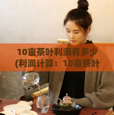10亩茶叶利润有多少(利润计算：10亩茶叶利润预估)