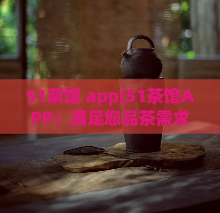 51茶馆 app(51茶馆APP：满足您品茶需求的好去处)