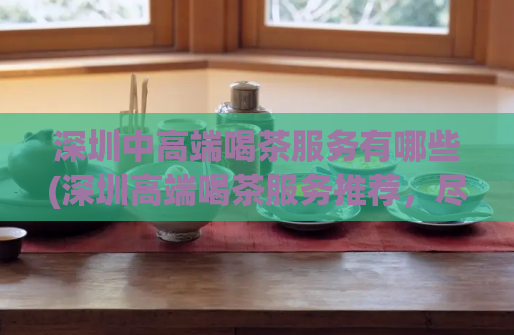 深圳中高端喝茶服务有哪些(深圳高端喝茶服务推荐，尽录精选)