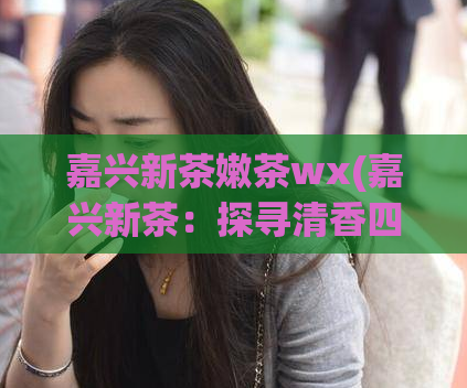 嘉兴新茶嫩茶wx(嘉兴新茶：探寻清香四溢的嫩茶之路)
