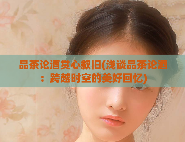 品茶论酒赏心叙旧(浅谈品茶论酒：跨越时空的美好回忆)