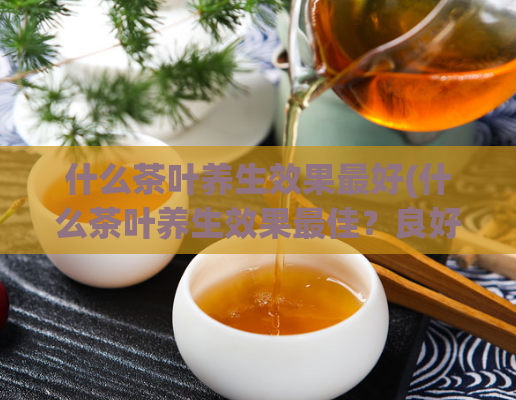 什么茶叶养生效果最好(什么茶叶养生效果最佳？良好健康之选)