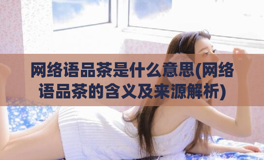 网络语品茶是什么意思(网络语品茶的含义及来源解析)
