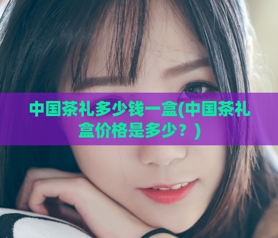 中国茶礼多少钱一盒(中国茶礼盒价格是多少?)