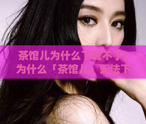 茶馆儿为什么下载不了(为什么「茶馆儿」无法下载?探究背后的原因)