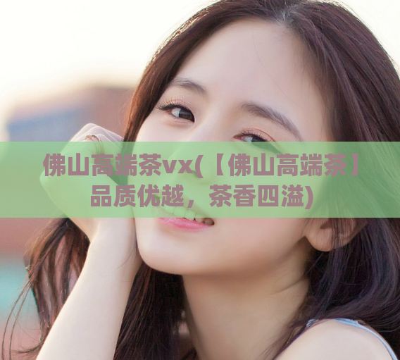佛山高端茶vx(【佛山高端茶】品质优越，茶香四溢)