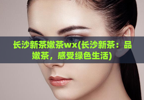 长沙新茶嫩茶wx(长沙新茶：品嫩茶，感受绿色生活)