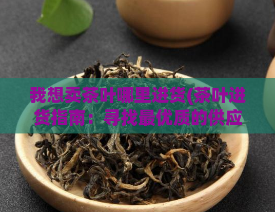 我想卖茶叶哪里进货(茶叶进货指南：寻找最优质的供应商)
