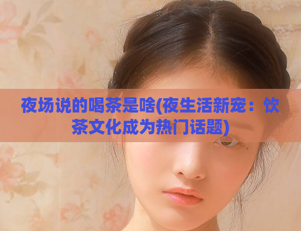 夜场说的喝茶是啥(夜生活新宠：饮茶文化成为热门话题)