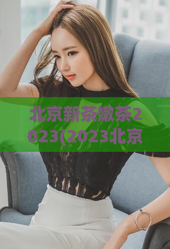 北京新茶嫩茶2023(2023北京嫩茶上市，品尝新鲜茶叶的香醇滋味)