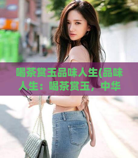 喝茶赏玉品味人生(品味人生：喝茶赏玉，中华传统文化之美)