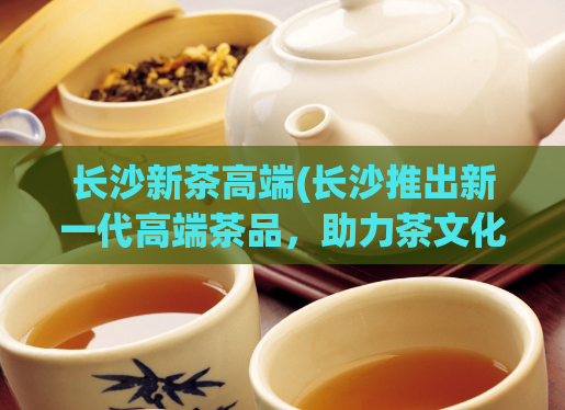 长沙新茶高端(长沙推出新一代高端茶品，助力茶文化发展)