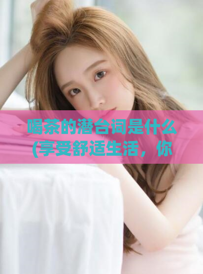 喝茶的潜台词是什么(享受舒适生活，你需要了解这些茶的好处)