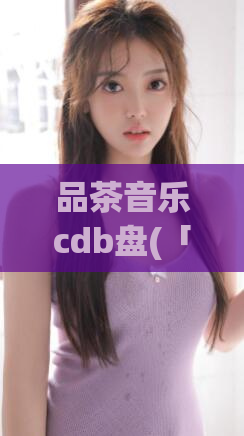 品茶音乐cdb盘(「品茶音乐」CDB盘，陶醉于音乐的美好世界)