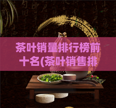 茶叶销量排行榜前十名(茶叶销售排行榜重磅出炉，这十款茶叶最受欢迎)