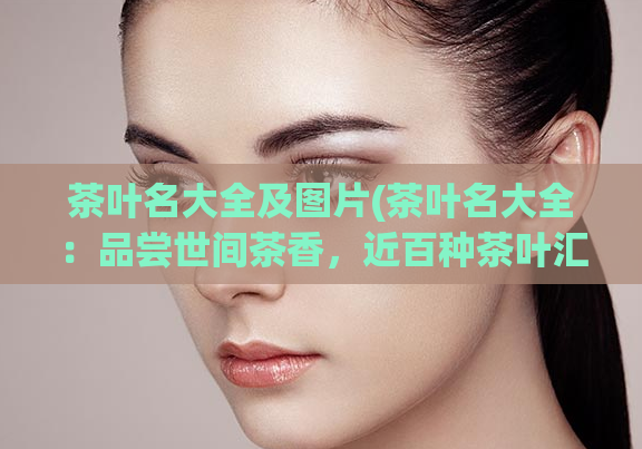 茶叶名大全及图片(茶叶名大全：品尝世间茶香，近百种茶叶汇总)