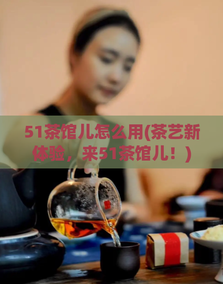 51茶馆儿怎么用(茶艺新体验，来51茶馆儿！)