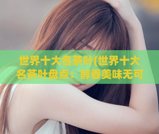 世界十大名茶叶(世界十大名茶叶盘点：醇香美味无可挑剔！)