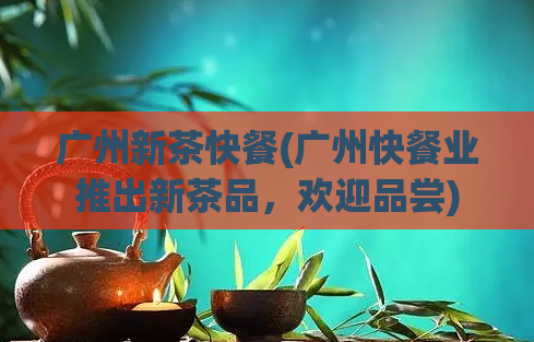 广州新茶快餐(广州快餐业推出新茶品,欢迎品尝)