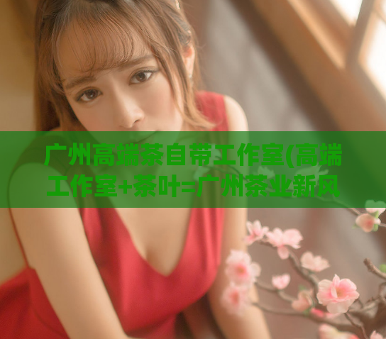 广州高端茶自带工作室(高端工作室+茶叶=广州茶业新风向)