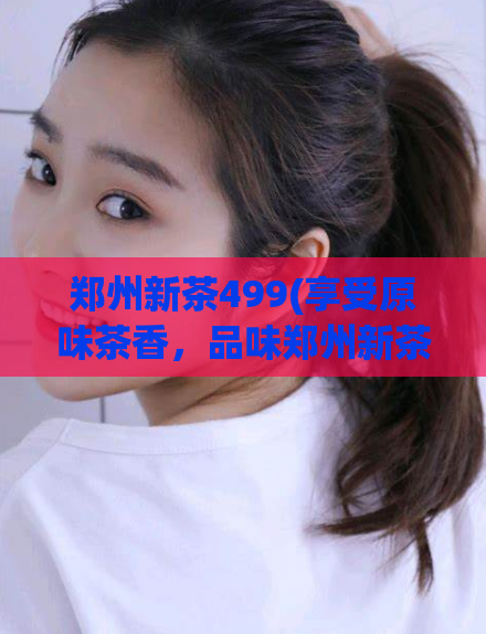 郑州新茶499(享受原味茶香,品味郑州新茶的醇美,仅499元)