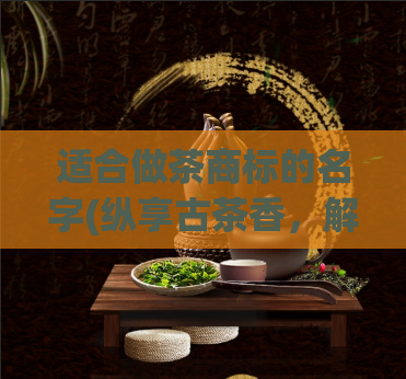 适合做茶商标的名字(纵享古茶香,解锁品茶新境界——适合茶商标的品牌命名)