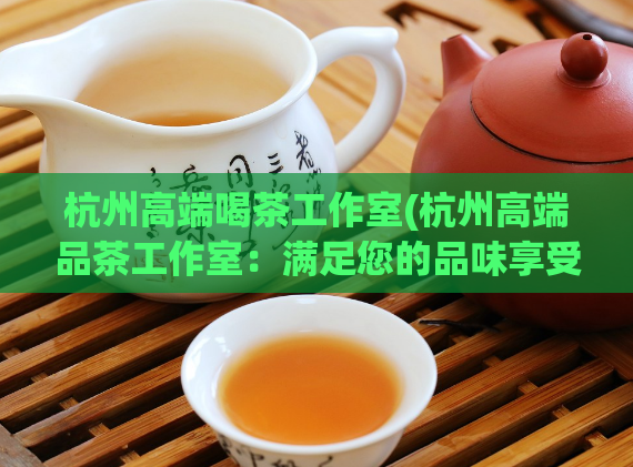 杭州高端喝茶工作室(杭州高端品茶工作室:满足您的品味享受)