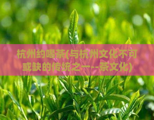 杭州约喝茶(与杭州文化不可或缺的传统之一--茶文化)