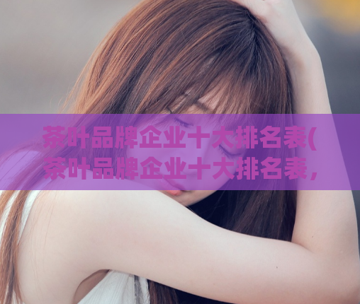 茶叶品牌企业十大排名表(茶叶品牌企业十大排名表，你知道吗？)
